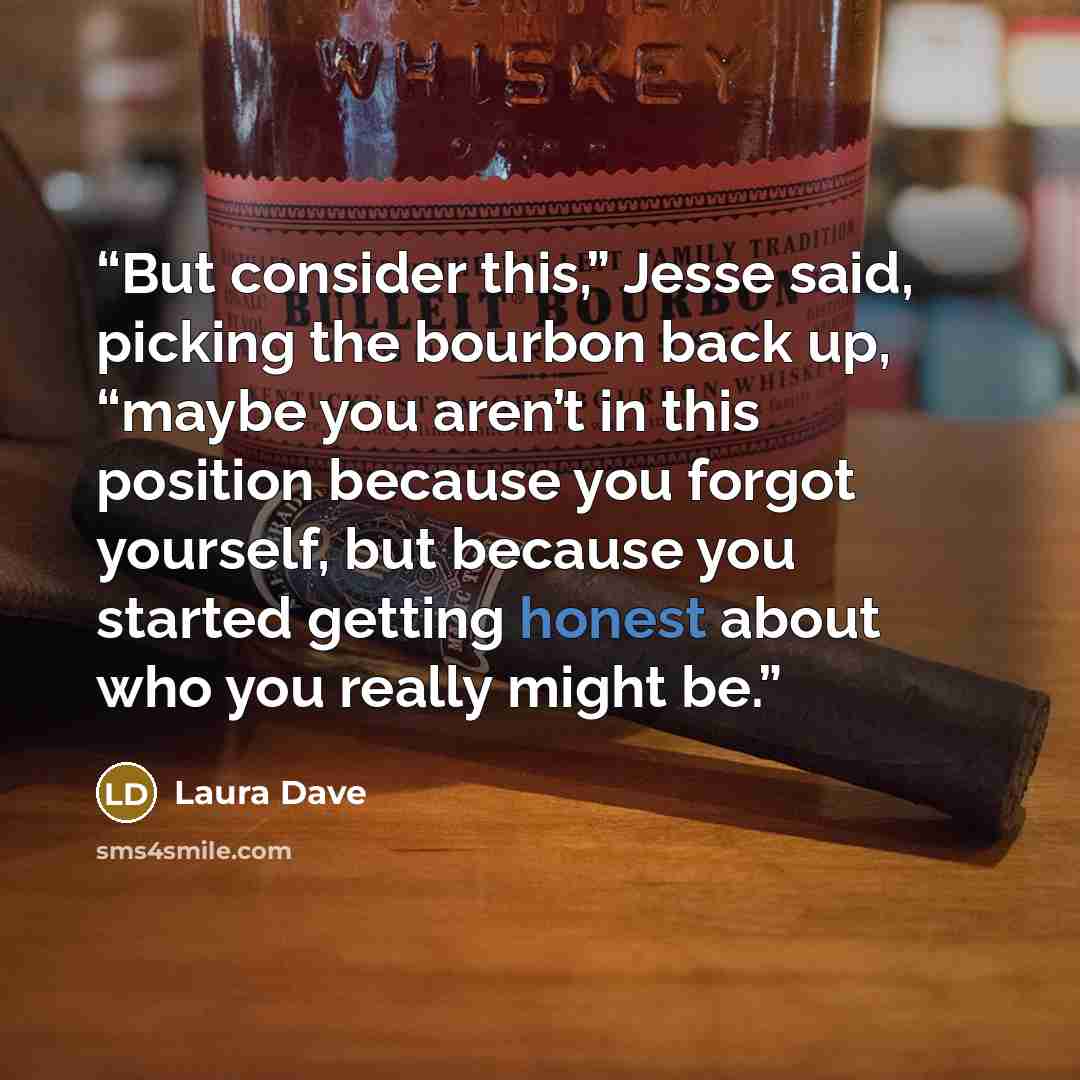 “But consider this,” Jesse said, picking the bourbon back up, “maybe you aren’t in this position because you forgot yourself, but because you started getting honest about who you really might be.” quote by Laura Dave