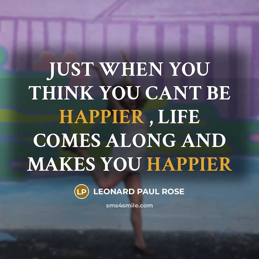 “JUST WHEN YOU THINK YOU CANT BE HAPPIER , LIFE COMES ALONG AND MAKES YOU HAPPIER” quote by LEONARD PAUL ROSE
