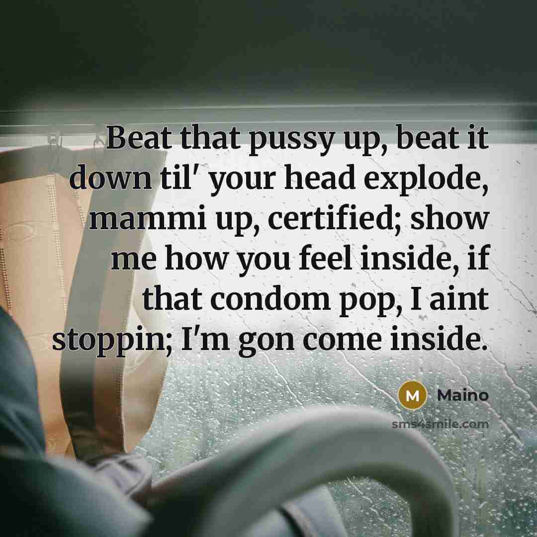 “Beat that pussy up, beat it down til' your head explode, mammi up, certified; show me how you feel inside, if that condom pop, I aint stoppin; I'm gon come inside.” quote by Maino