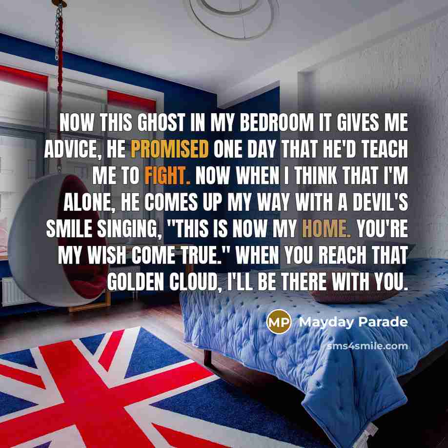 “Now this ghost in my bedroom it gives me advice, He promised one day that he'd teach me to fight. Now when I think that I'm alone, he comes up my way with a devil's smile singing, ''This is now my home. You're my wish come true.'' When you reach that golden cloud, I'll be there with you.” quote by Mayday Parade