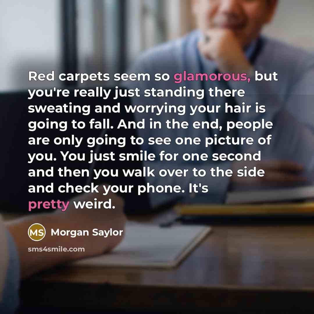 “Red carpets seem so glamorous, but you're really just standing there sweating and worrying your hair is going to fall. And in the end, people are only going to see one picture of you. You just smile for one second and then you walk over to the side and check your phone. It's pretty weird.” quote by Morgan Saylor