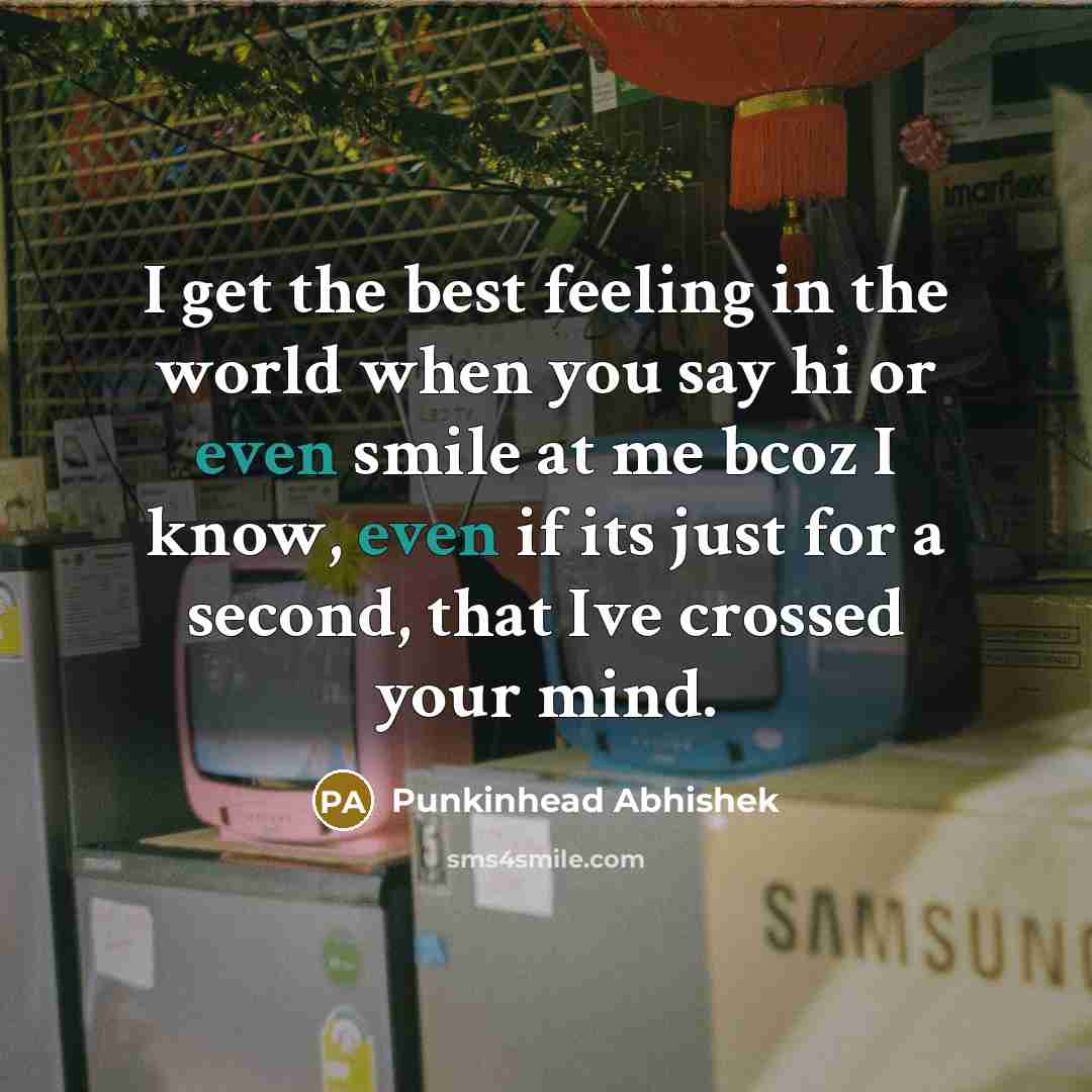 “I get the best feeling in the world when you say hi or even smile at me bcoz I know, even if its just for a second, that Ive crossed your mind.” quote by Punkinhead Abhishek