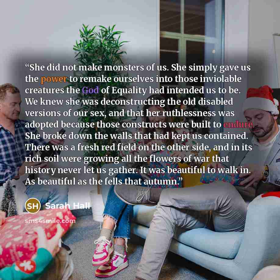“She did not make monsters of us. She simply gave us the power to remake ourselves into those inviolable creatures the God of Equality had intended us to be. We knew she was deconstructing the old disabled versions of our sex, and that her ruthlessness was adopted because those constructs were…” quote by Sarah Hall
