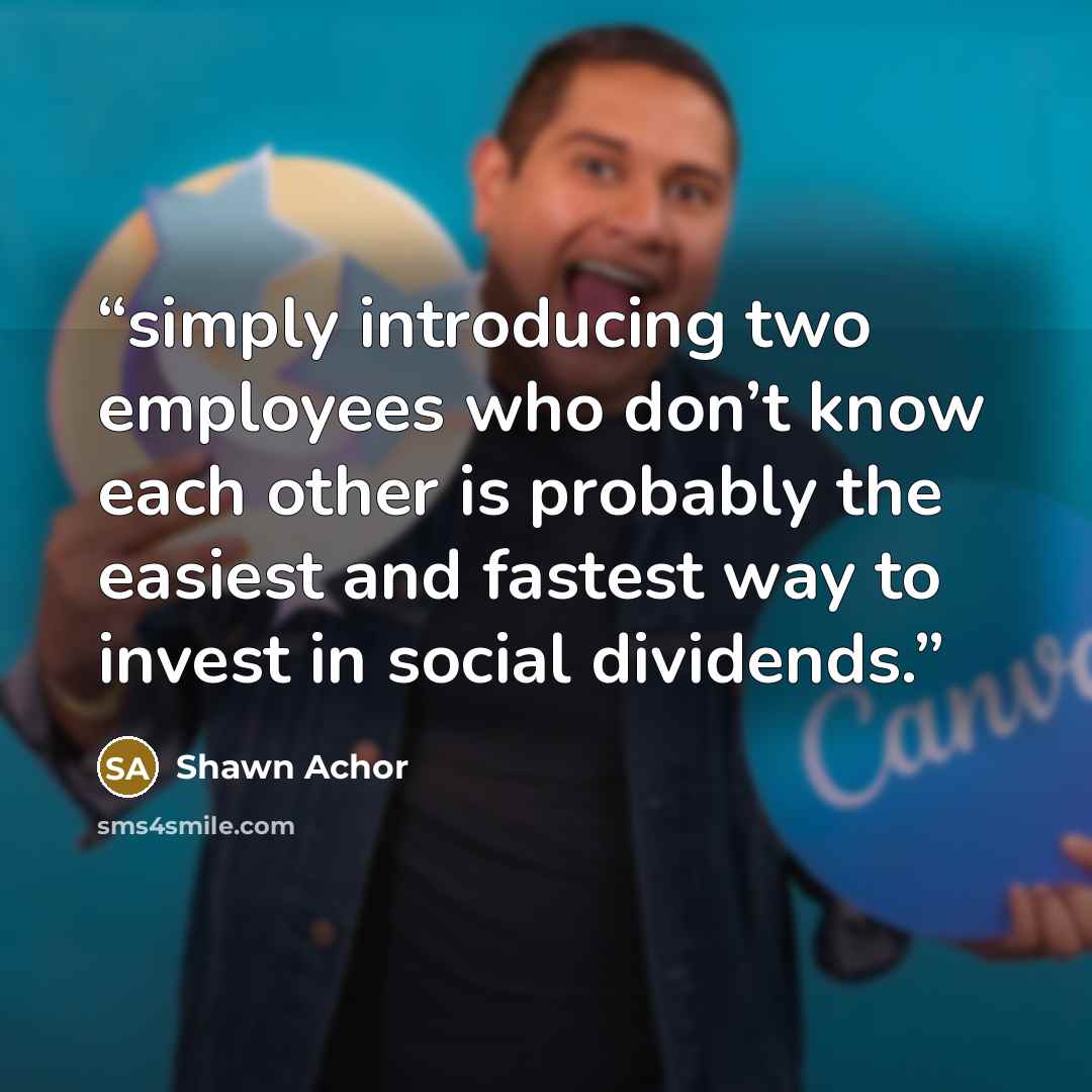 “simply introducing two employees who don’t know each other is probably the easiest and fastest way to invest in social dividends.” quote by Shawn Achor