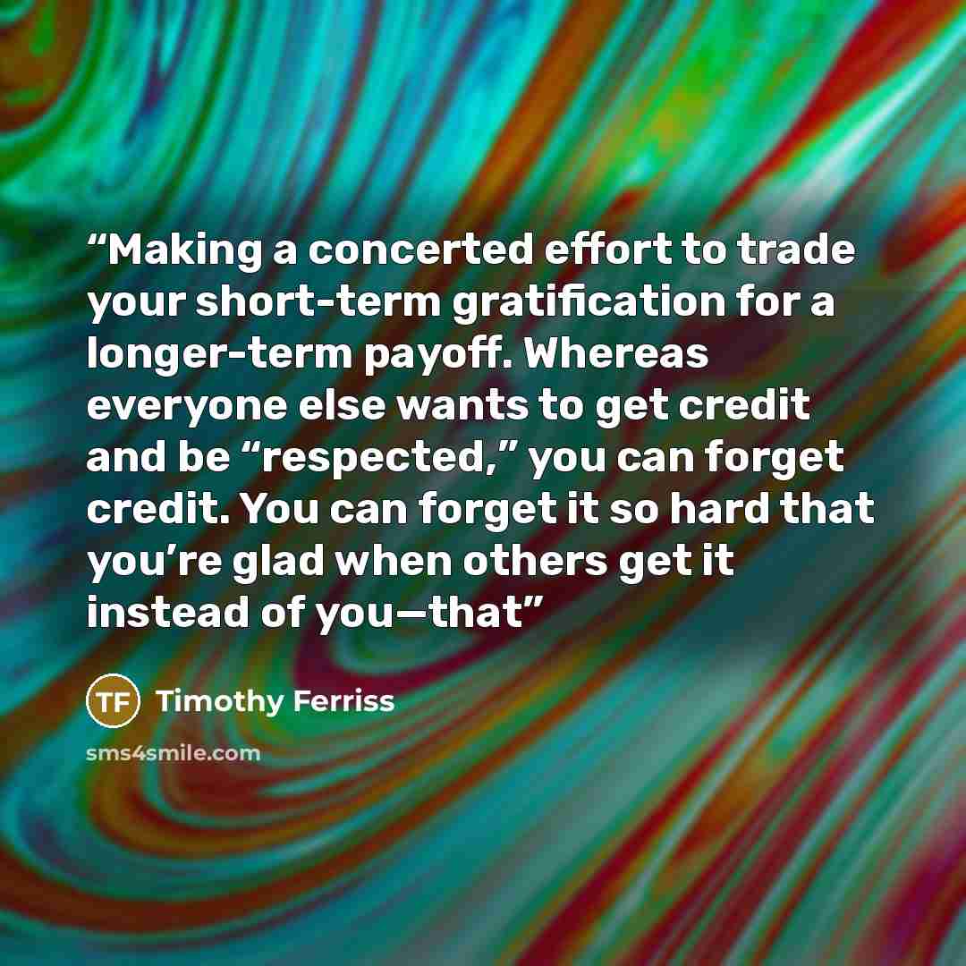 “Making a concerted effort to trade your short-term gratification for a longer-term payoff. Whereas everyone else wants to get credit and be “respected,” you can forget credit. You can forget it so hard that you’re glad when others get it instead of you—that” quote by Timothy Ferriss