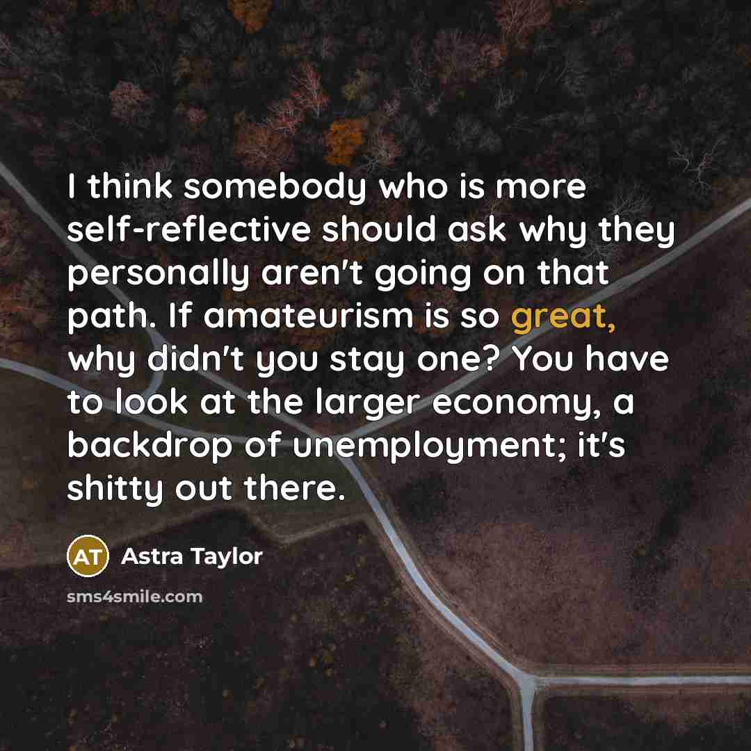 “I think somebody who is more self-reflective should ask why they personally aren't going on that path. If amateurism is so great, why didn't you stay one? You have to look at the larger economy, a backdrop of unemployment; it's shitty out there.” quote by Astra Taylor