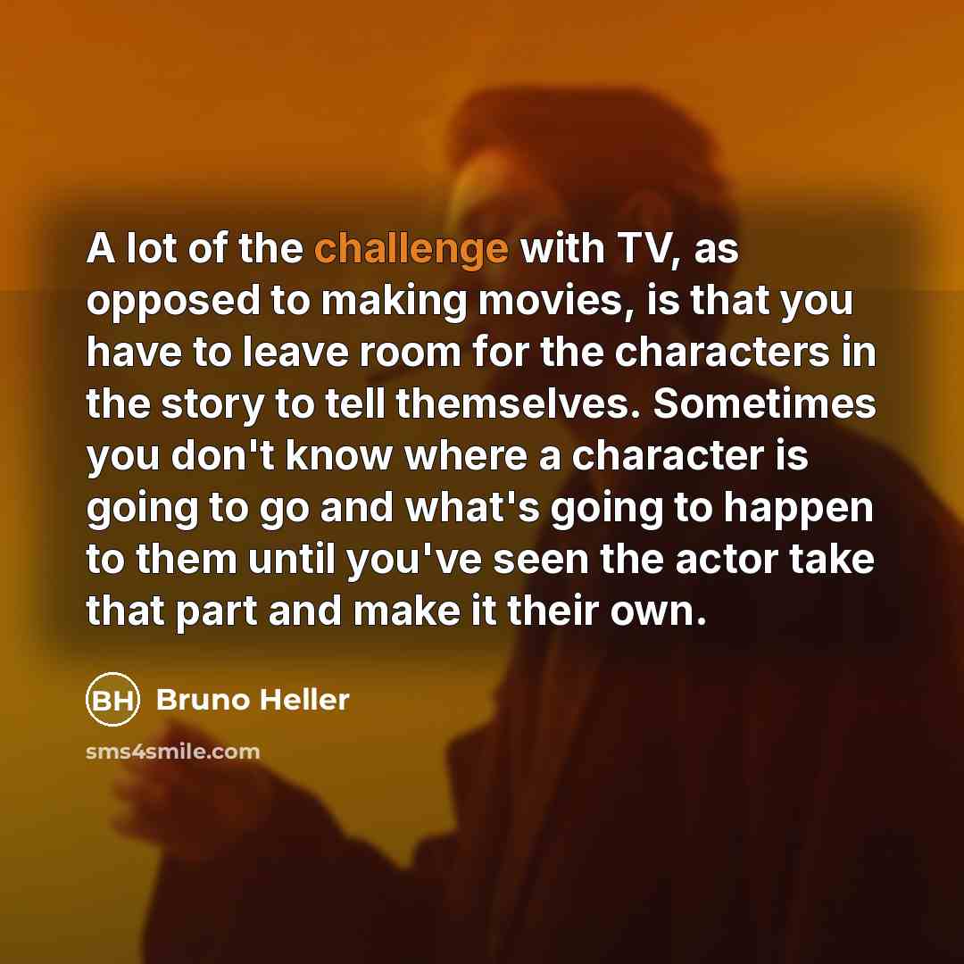 “A lot of the challenge with TV, as opposed to making movies, is that you have to leave room for the characters in the story to tell themselves. Sometimes you don't know where a character is going to go and what's going to happen to them until you've seen the actor take that part and make it their…” quote by Bruno Heller