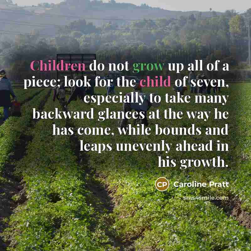 “Children do not grow up all of a piece; look for the child of seven, especially to take many backward glances at the way he has come, while bounds and leaps unevenly ahead in his growth.” quote by Caroline Pratt