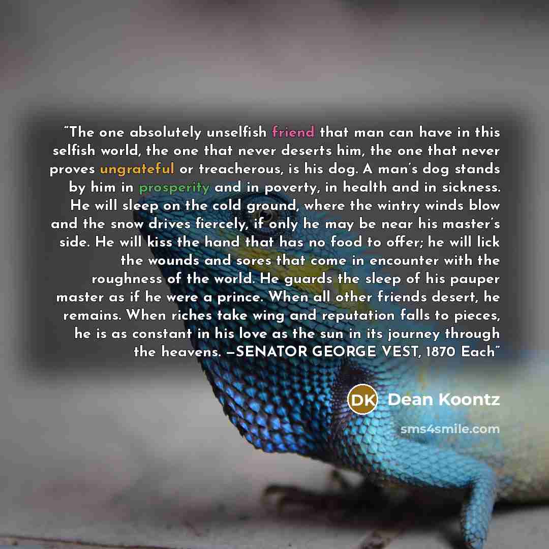 “The one absolutely unselfish friend that man can have in this selfish world, the one that never deserts him, the one that never proves ungrateful or treacherous, is his dog. A man’s dog stands by him in prosperity and in poverty, in health and in sickness. He will sleep on the cold ground, where…” quote by Dean Koontz