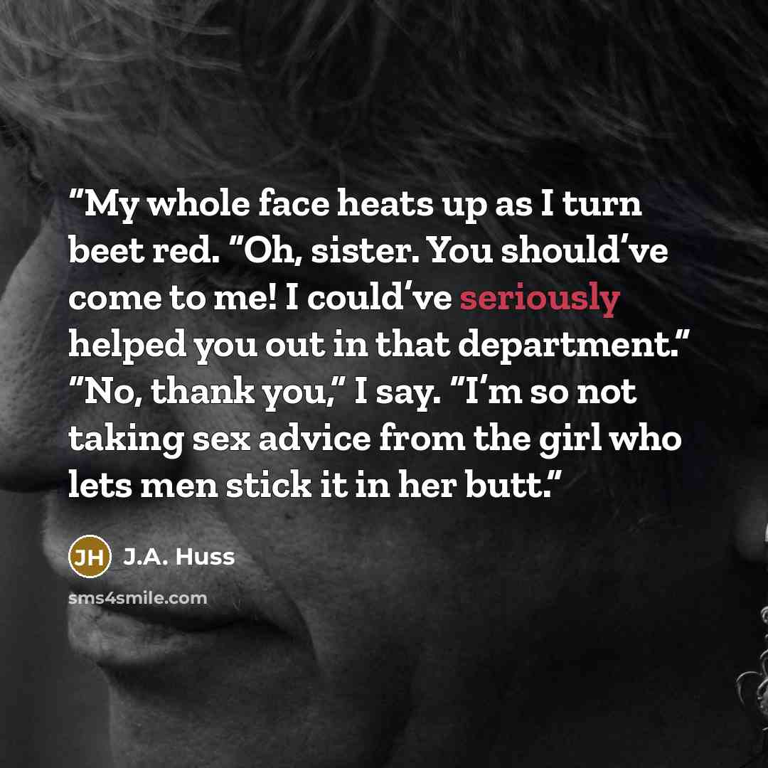 “My whole face heats up as I turn beet red. “Oh, sister. You should’ve come to me! I could’ve seriously helped you out in that department.” “No, thank you,” I say. “I’m so not taking sex advice from the girl who lets men stick it in her butt.” quote by J.A. Huss
