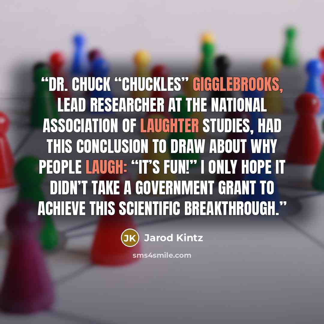 “Dr. Chuck “Chuckles” Gigglebrooks, lead researcher at the National Association of Laughter Studies, had this conclusion to draw about why people laugh: “It’s fun!” I only hope it didn’t take a government grant to achieve this scientific breakthrough.” quote by Jarod Kintz
