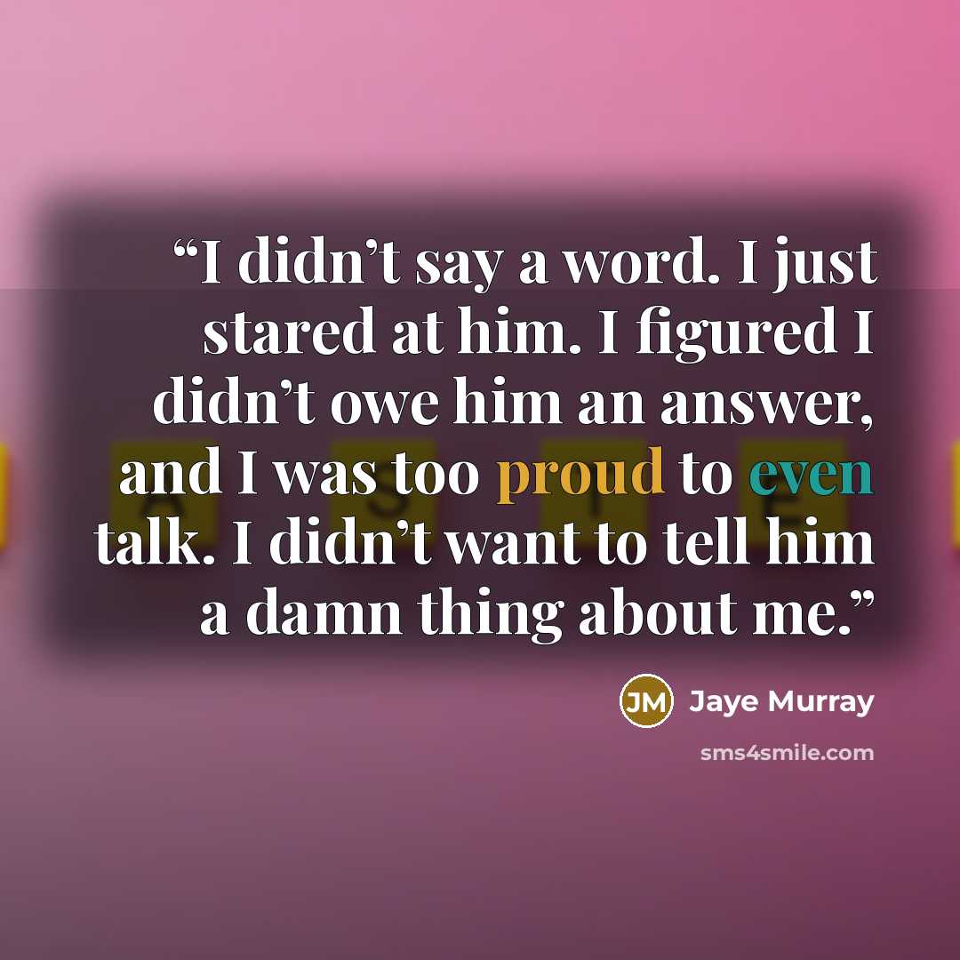 “I didn’t say a word. I just stared at him. I figured I didn’t owe him an answer, and I was too proud to even talk. I didn’t want to tell him a damn thing about me.” quote by Jaye Murray