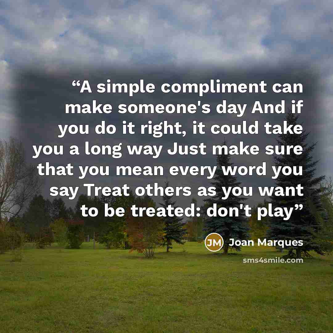 “A simple compliment can make someone's day And if you do it right, it could take you a long way Just make sure that you mean every word you say Treat others as you want to be treated: don't play” quote by Joan Marques