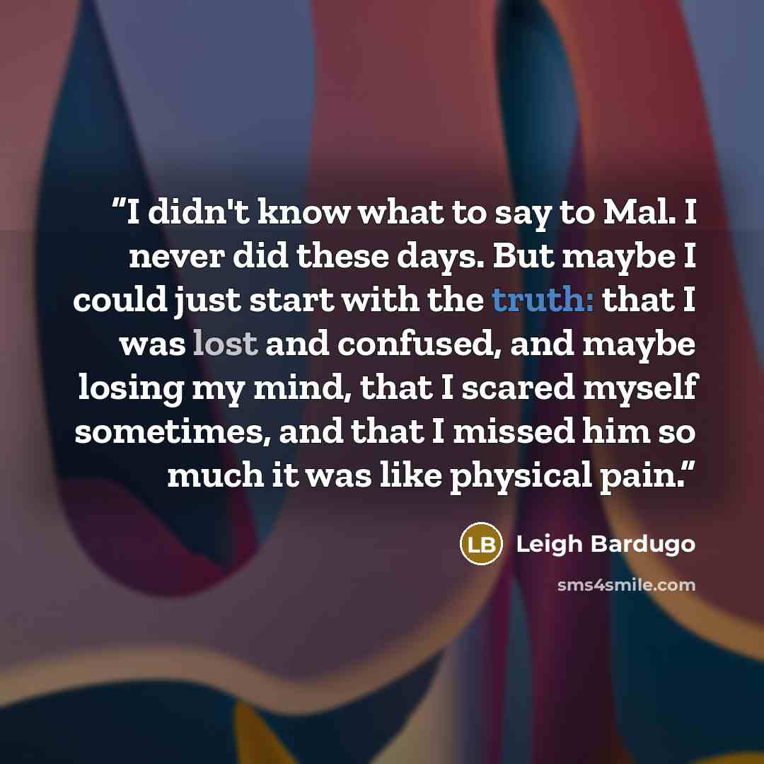 “I didn't know what to say to Mal. I never did these days. But maybe I could just start with the truth: that I was lost and confused, and maybe losing my mind, that I scared myself sometimes, and that I missed him so much it was like physical pain.” quote by Leigh Bardugo