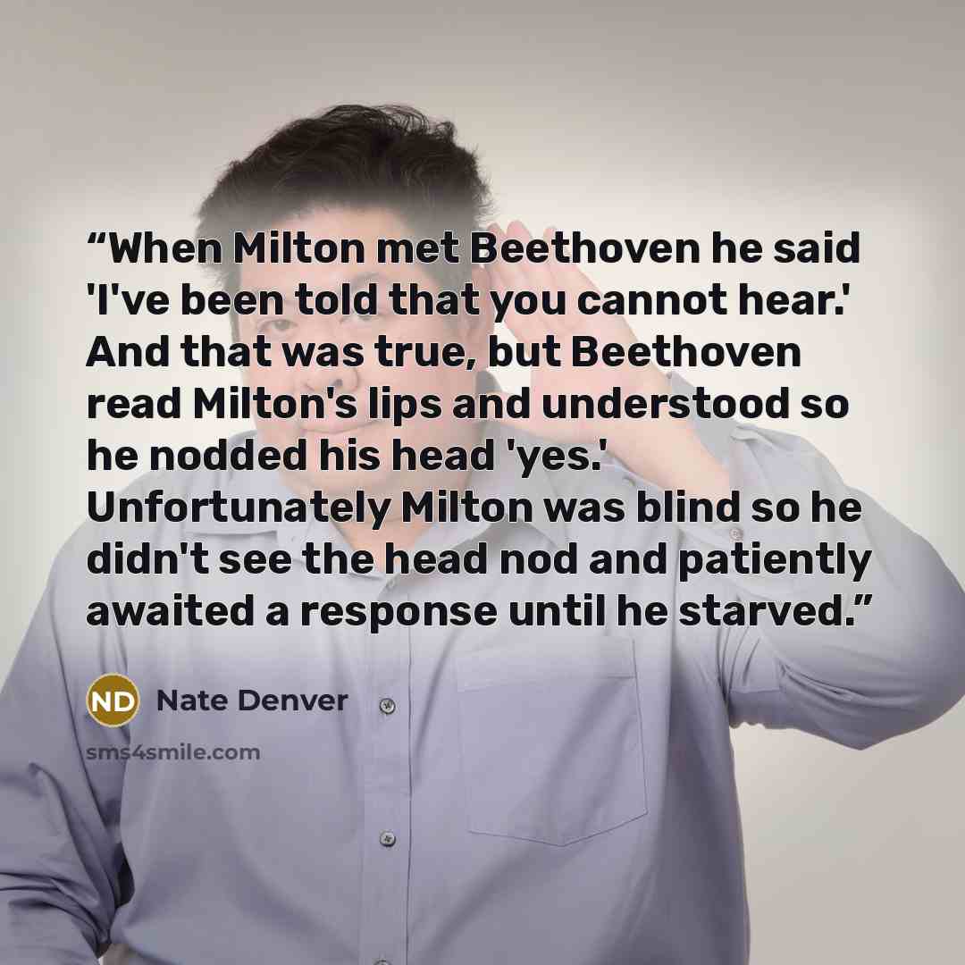 “When Milton met Beethoven he said 'I've been told that you cannot hear.' And that was true, but Beethoven read Milton's lips and understood so he nodded his head 'yes.' Unfortunately Milton was blind so he didn't see the head nod and patiently awaited a response until he starved.” quote by Nate Denver