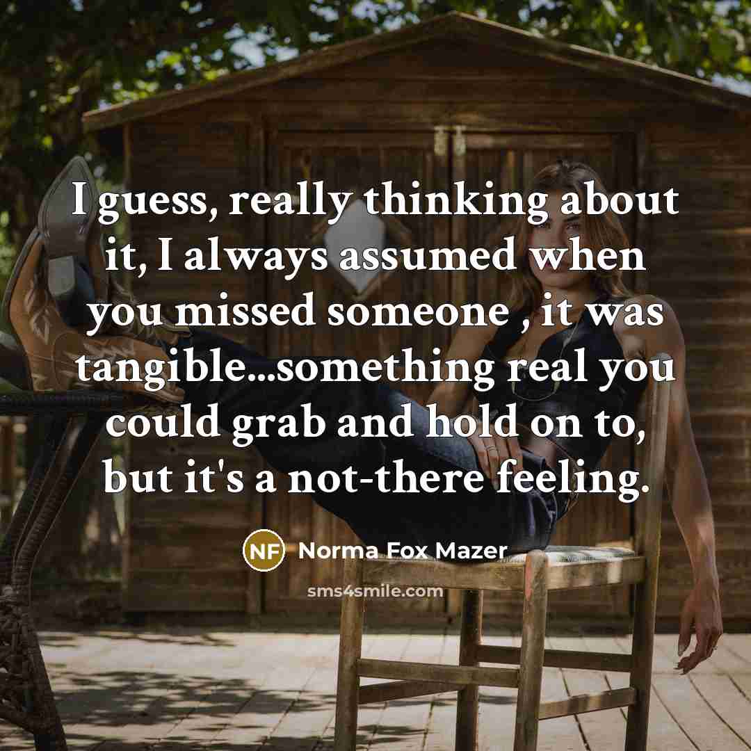 “I guess, really thinking about it, I always assumed when you missed someone , it was tangible...something real you could grab and hold on to, but it's a not-there feeling.” quote by Norma Fox Mazer