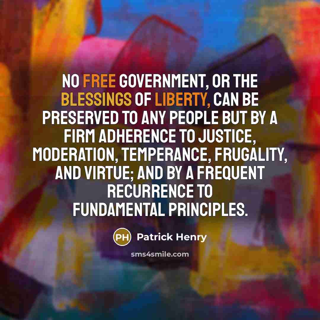 “No free government, or the blessings of liberty, can be preserved to any people but by a firm adherence to justice, moderation, temperance, frugality, and virtue; and by a frequent recurrence to fundamental principles.” quote by Patrick Henry