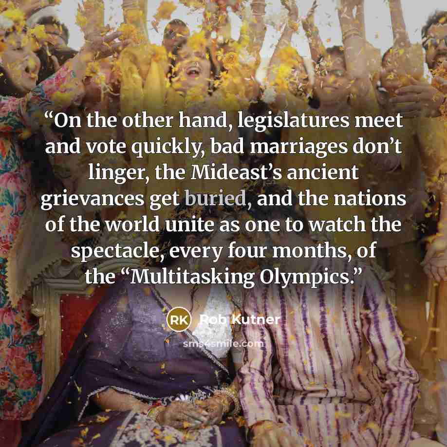 “On the other hand, legislatures meet and vote quickly, bad marriages don’t linger, the Mideast’s ancient grievances get buried, and the nations of the world unite as one to watch the spectacle, every four months, of the “Multitasking Olympics.” quote by Rob Kutner