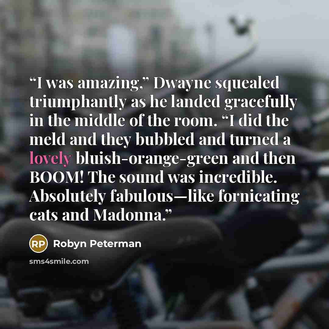 “I was amazing,” Dwayne squealed triumphantly as he landed gracefully in the middle of the room. “I did the meld and they bubbled and turned a lovely bluish-orange-green and then BOOM! The sound was incredible. Absolutely fabulous—like fornicating cats and Madonna.” quote by Robyn Peterman