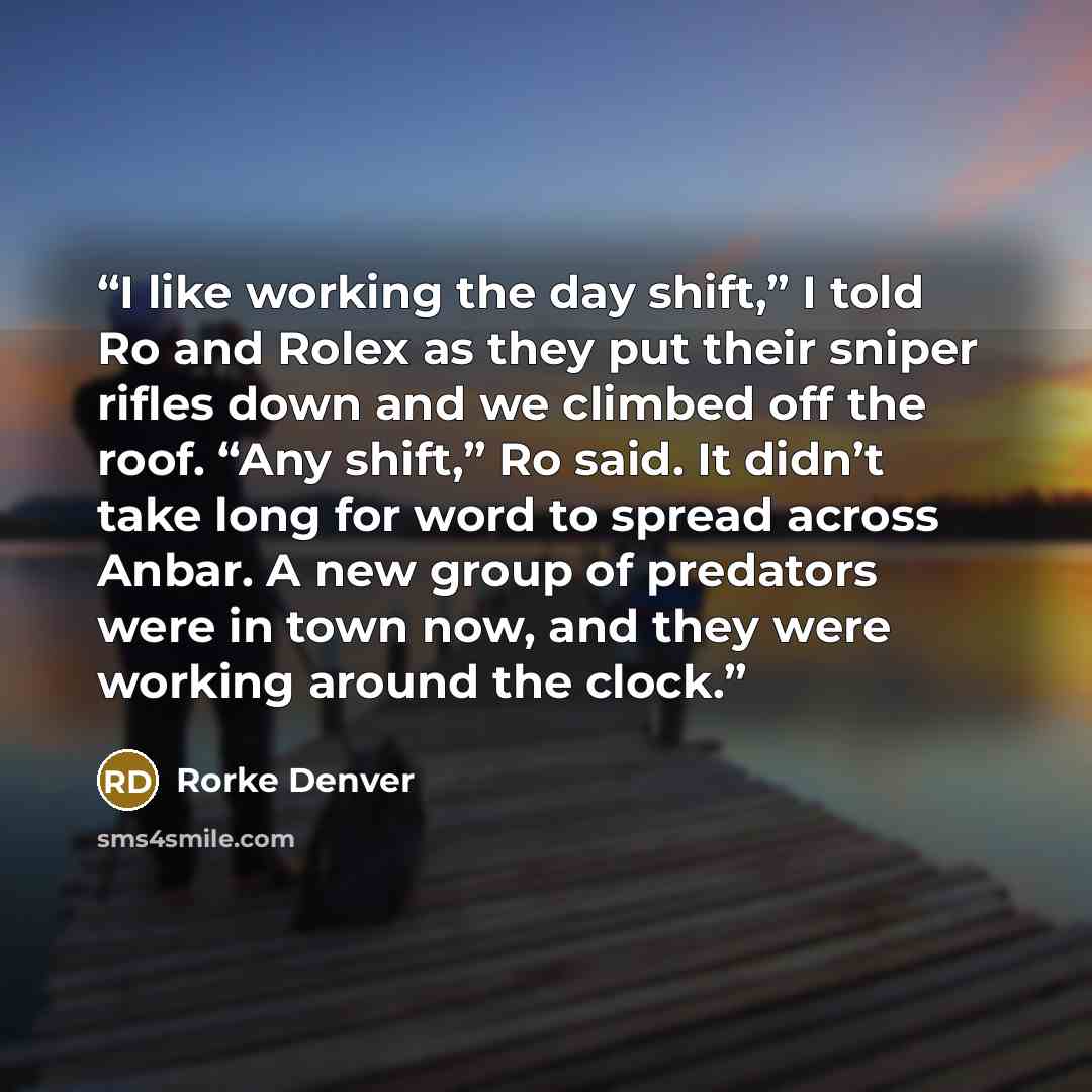 “I like working the day shift,” I told Ro and Rolex as they put their sniper rifles down and we climbed off the roof. “Any shift,” Ro said. It didn’t take long for word to spread across Anbar. A new group of predators were in town now, and they were working around the clock.” quote by Rorke Denver