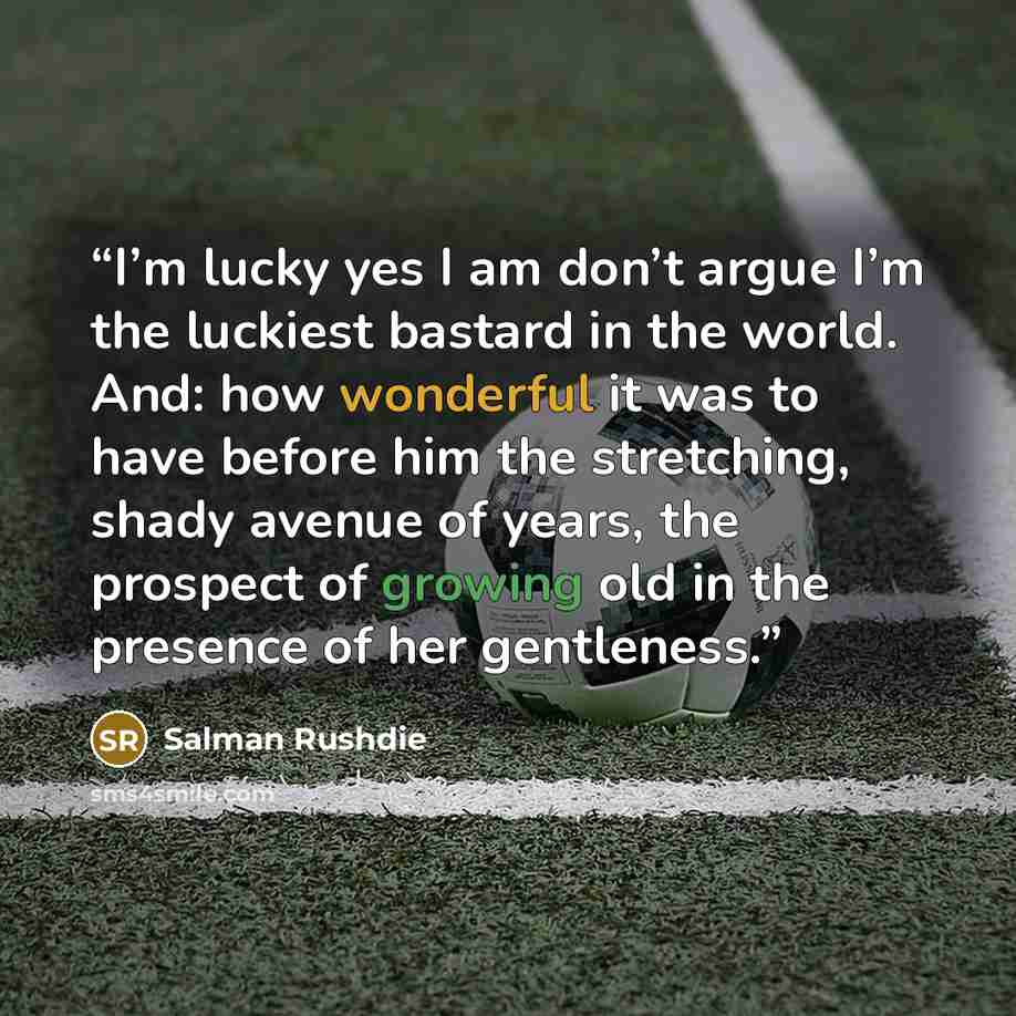 “I’m lucky yes I am don’t argue I’m the luckiest bastard in the world. And: how wonderful it was to have before him the stretching, shady avenue of years, the prospect of growing old in the presence of her gentleness.” quote by Salman Rushdie