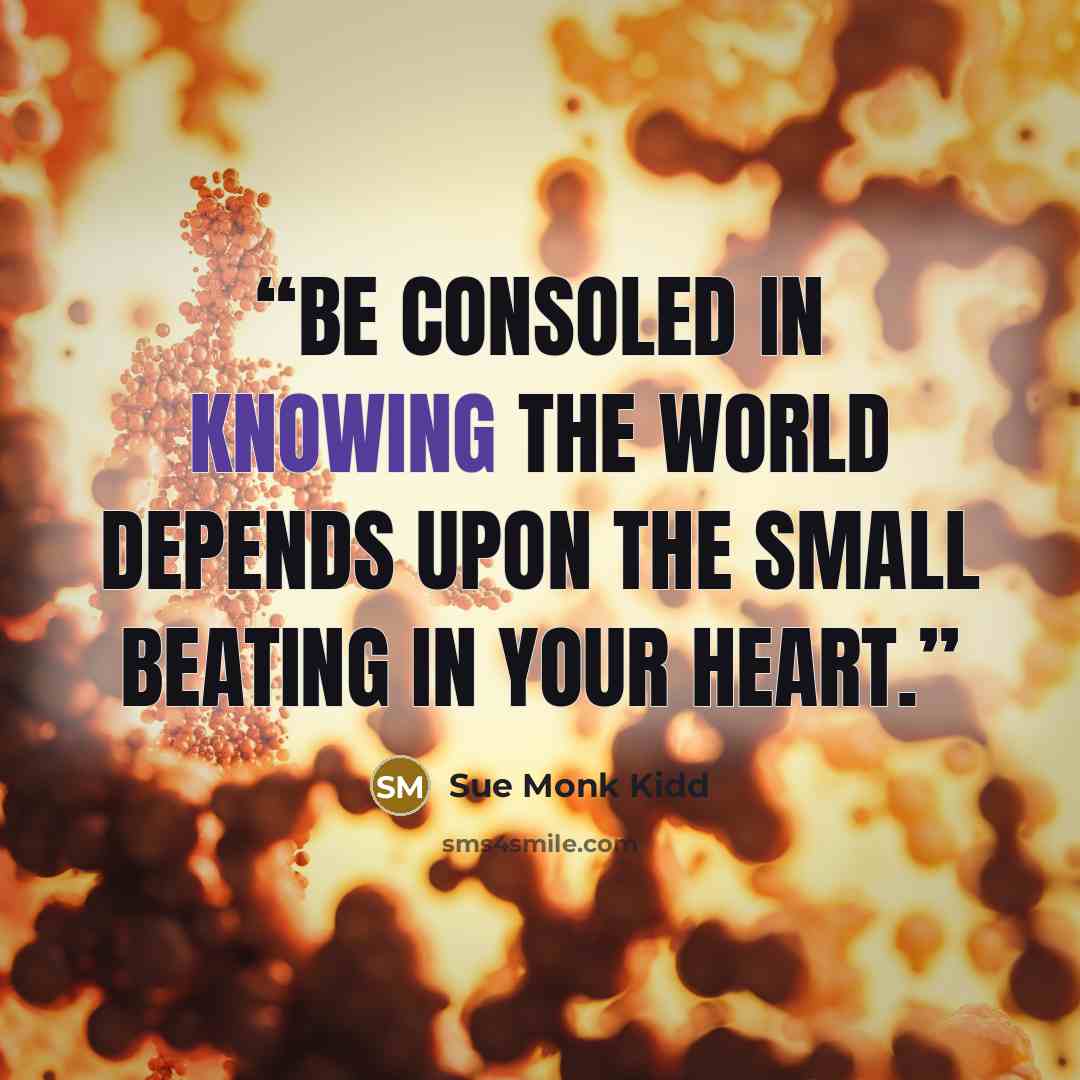 “Be consoled in knowing the world depends upon the small beating in your heart.” quote by Sue Monk Kidd