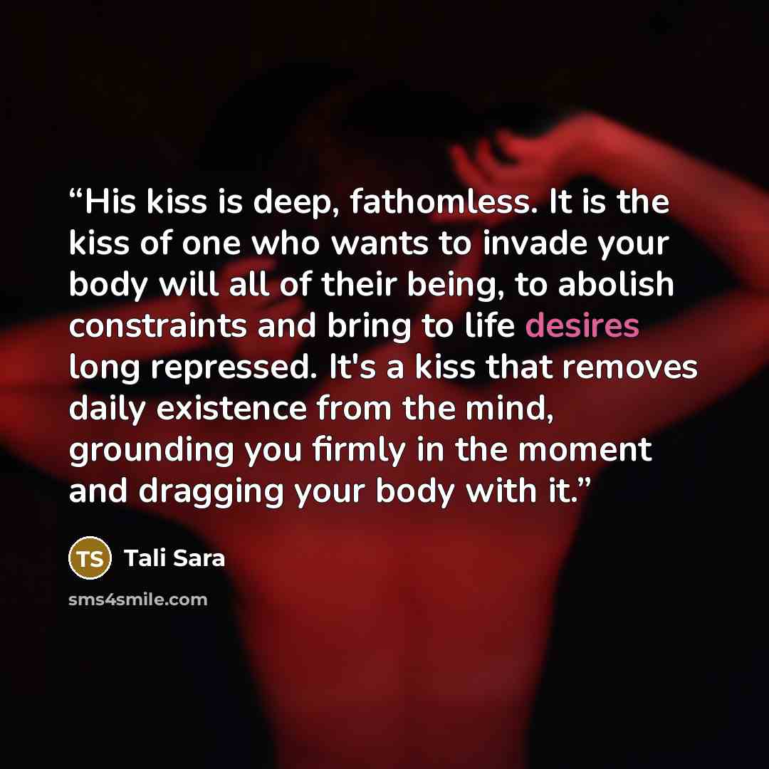 “His kiss is deep, fathomless. It is the kiss of one who wants to invade your body will all of their being, to abolish constraints and bring to life desires long repressed. It's a kiss that removes daily existence from the mind, grounding you firmly in the moment and dragging your body with it.” quote by Tali Sara