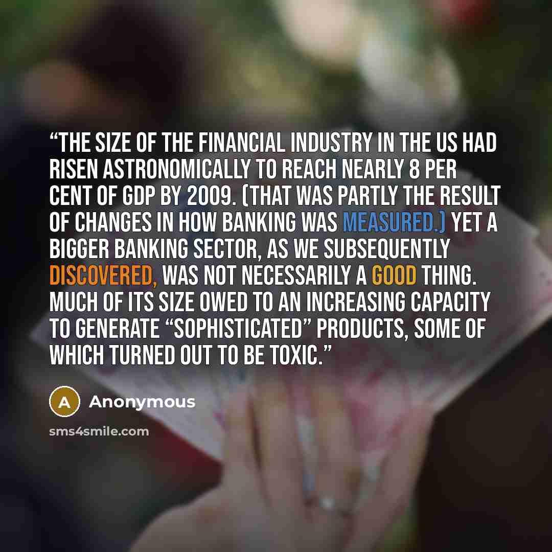 “the size of the financial industry in the US had risen astronomically to reach nearly 8 per cent of GDP by 2009. (That was partly the result of changes in how banking was measured.) Yet a bigger banking sector, as we subsequently discovered, was not necessarily a good thing. Much of its size owed…” quote by Anonymous