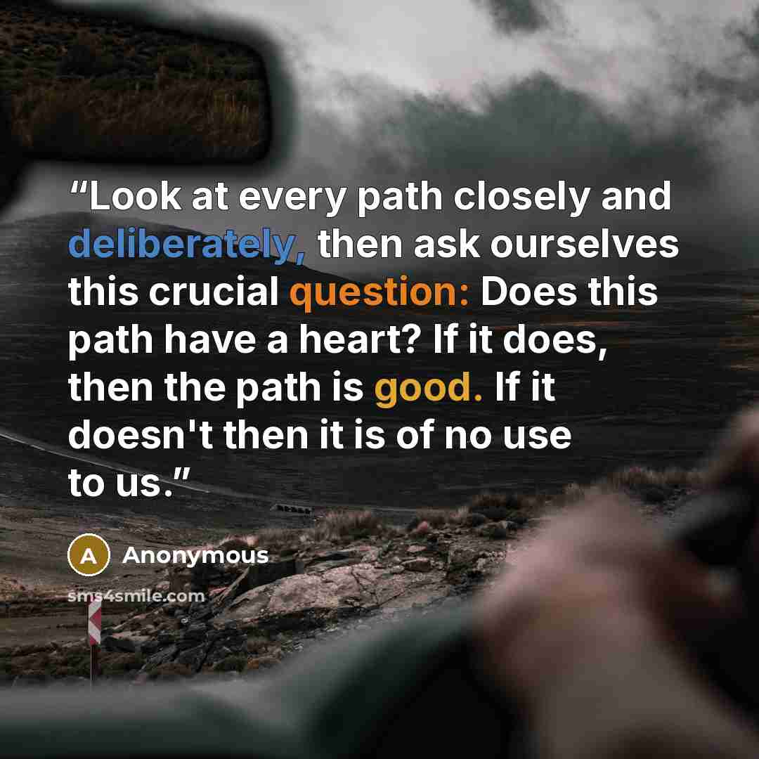 “Look at every path closely and deliberately, then ask ourselves this crucial question: Does this path have a heart? If it does, then the path is good. If it doesn't then it is of no use to us.” quote by Anonymous