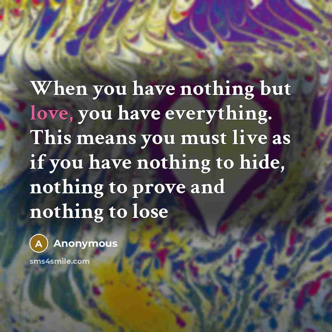 “When you have nothing but love, you have everything. This means you must live as if you have nothing to hide, nothing to prove and nothing to lose” quote by Anonymous