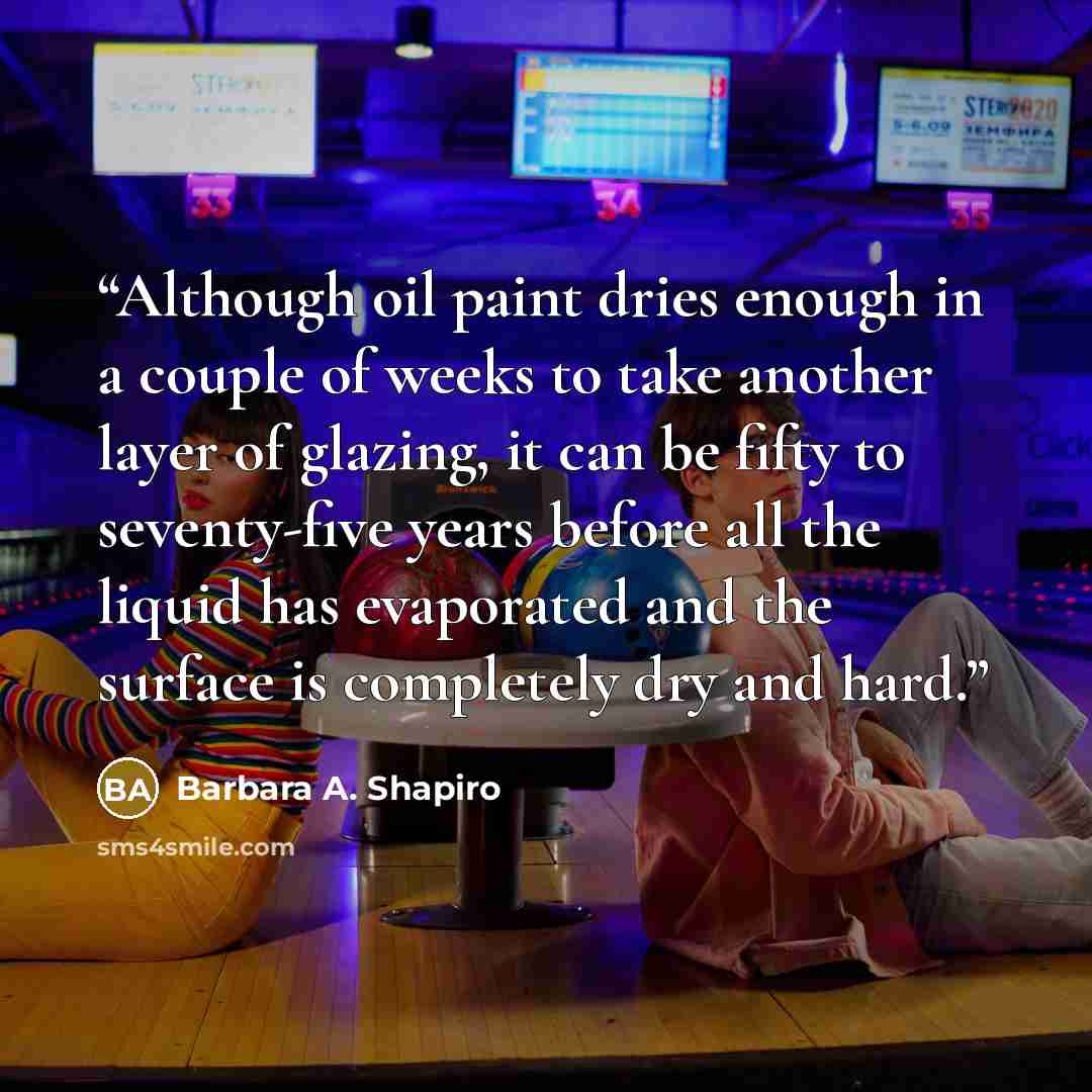 “Although oil paint dries enough in a couple of weeks to take another layer of glazing, it can be fifty to seventy-five years before all the liquid has evaporated and the surface is completely dry and hard.” quote by Barbara A. Shapiro
