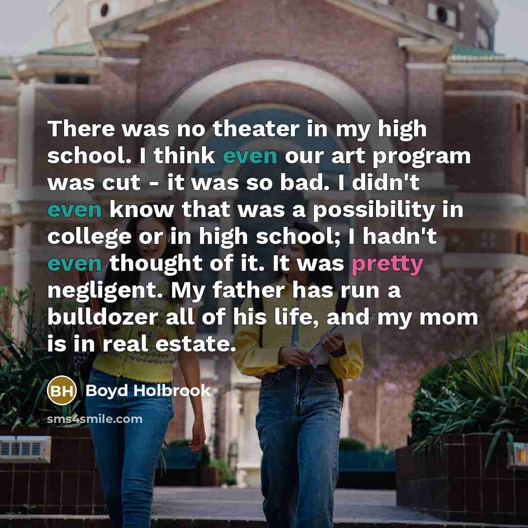 “There was no theater in my high school. I think even our art program was cut - it was so bad. I didn't even know that was a possibility in college or in high school; I hadn't even thought of it. It was pretty negligent. My father has run a bulldozer all of his life, and my mom is in real estate.” quote by Boyd Holbrook