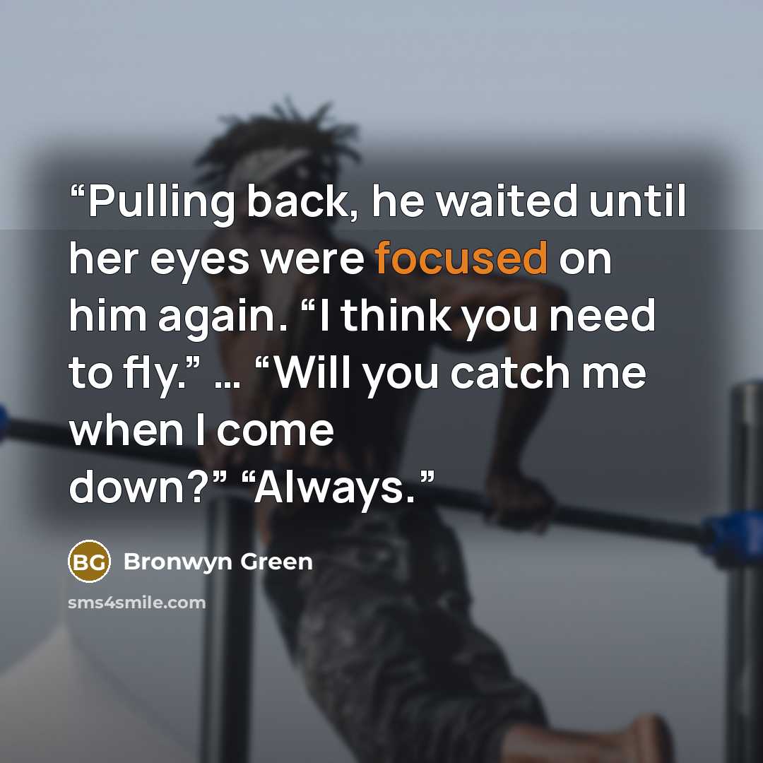 “Pulling back, he waited until her eyes were focused on him again. “I think you need to fly.” … “Will you catch me when I come down?” “Always.” quote by Bronwyn Green