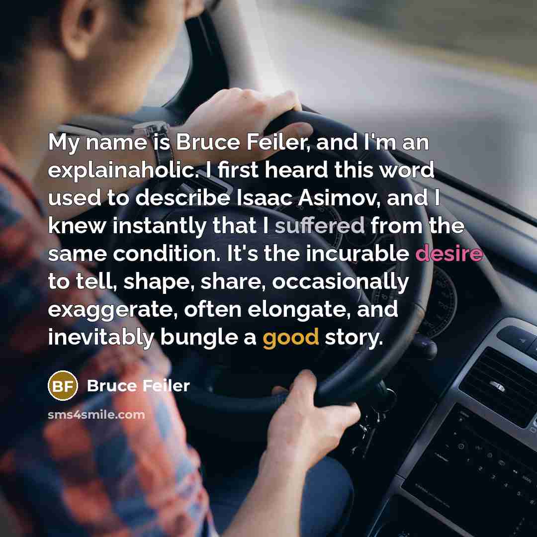 “My name is Bruce Feiler, and I'm an explainaholic. I first heard this word used to describe Isaac Asimov, and I knew instantly that I suffered from the same condition. It's the incurable desire to tell, shape, share, occasionally exaggerate, often elongate, and inevitably bungle a good story.” quote by Bruce Feiler