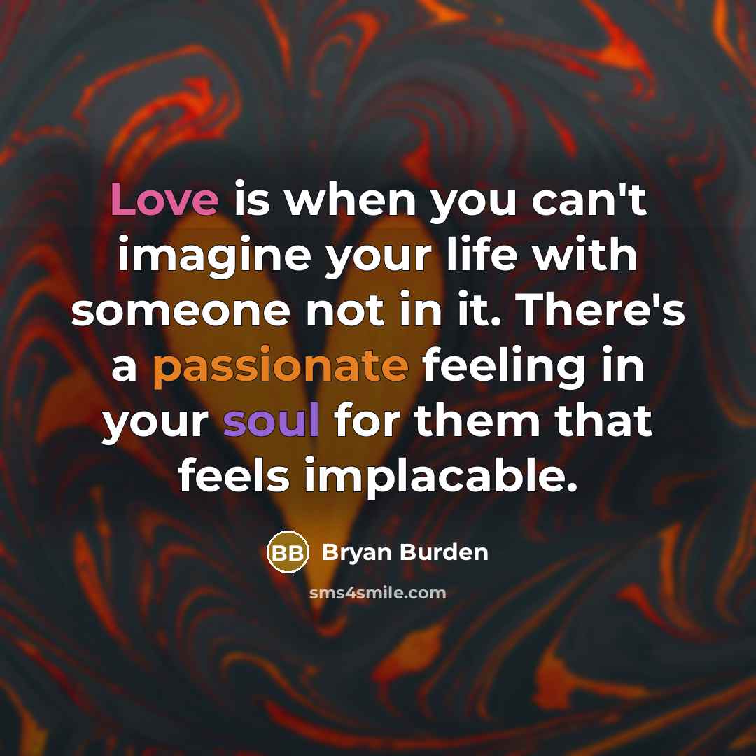 “Love is when you can't imagine your life with someone not in it. There's a passionate feeling in your soul for them that feels implacable.” quote by Bryan Burden