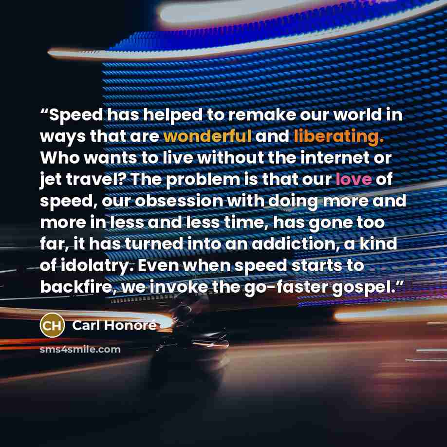 “Speed has helped to remake our world in ways that are wonderful and liberating. Who wants to live without the internet or jet travel? The problem is that our love of speed, our obsession with doing more and more in less and less time, has gone too far, it has turned into an addiction, a kind of…” quote by Carl Honoré