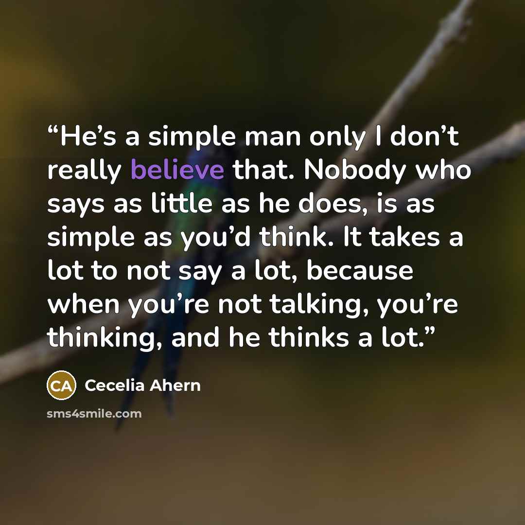 “He’s a simple man only I don’t really believe that. Nobody who says as little as he does, is as simple as you’d think. It takes a lot to not say a lot, because when you’re not talking, you’re thinking, and he thinks a lot.” quote by Cecelia Ahern