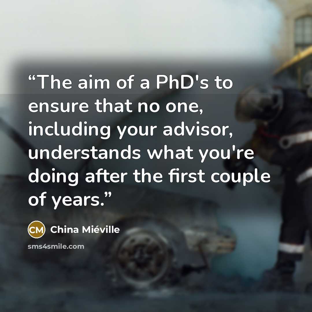 “The aim of a PhD's to ensure that no one, including your advisor, understands what you're doing after the first couple of years.” quote by China Miéville