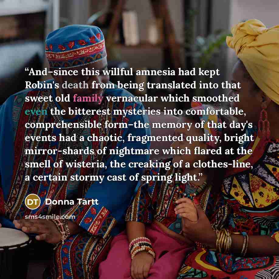 “And–since this willful amnesia had kept Robin's death from being translated into that sweet old family vernacular which smoothed even the bitterest mysteries into comfortable, comprehensible form–the memory of that day's events had a chaotic, fragmented quality, bright mirror-shards of nightmare…” quote by Donna Tartt