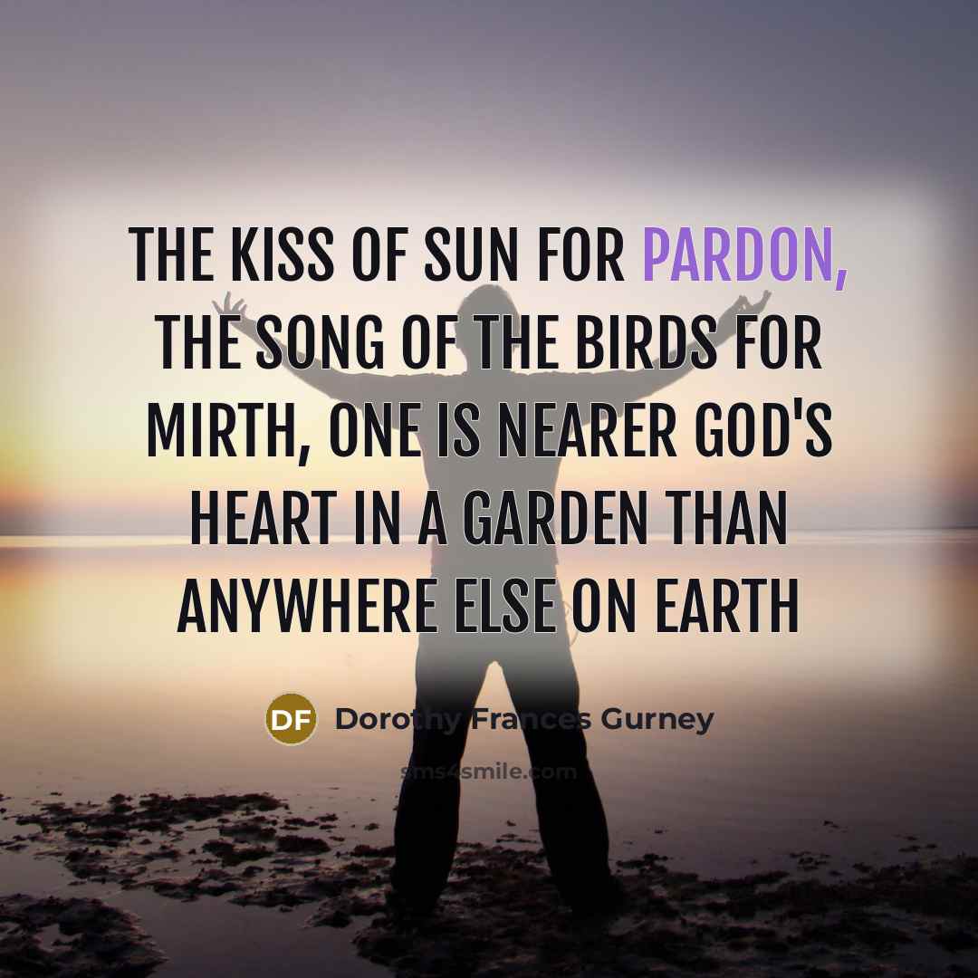 “The kiss of sun for pardon, The song of the birds for mirth, One is nearer God's Heart in a garden Than anywhere else on earth” quote by Dorothy Frances Gurney