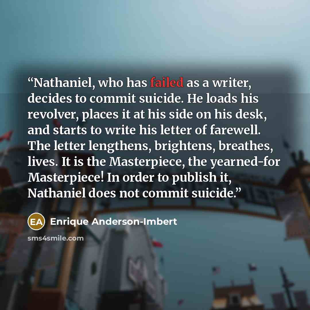 “Nathaniel, who has failed as a writer, decides to commit suicide. He loads his revolver, places it at his side on his desk, and starts to write his letter of farewell. The letter lengthens, brightens, breathes, lives. It is the Masterpiece, the yearned-for Masterpiece! In order to publish it…” quote by Enrique Anderson-Imbert