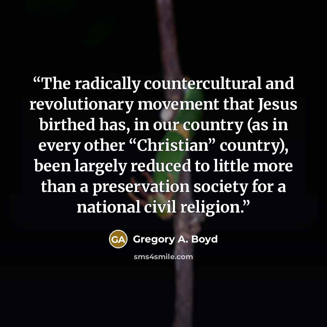 “The radically countercultural and revolutionary movement that Jesus birthed has, in our country (as in every other “Christian” country), been largely reduced to little more than a preservation society for a national civil religion.” quote by Gregory A. Boyd
