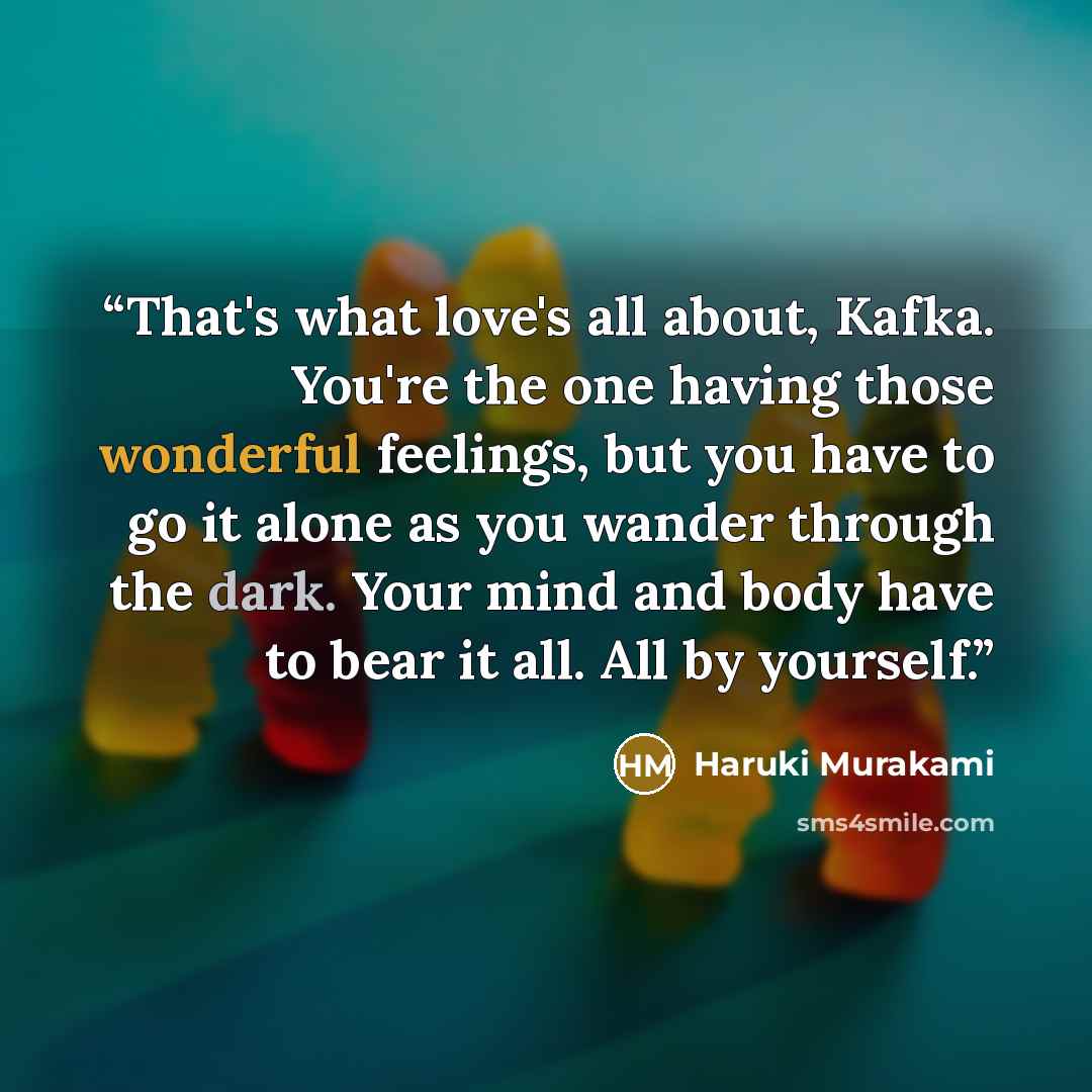 “That's what love's all about, Kafka. You're the one having those wonderful feelings, but you have to go it alone as you wander through the dark. Your mind and body have to bear it all. All by yourself.” quote by Haruki Murakami
