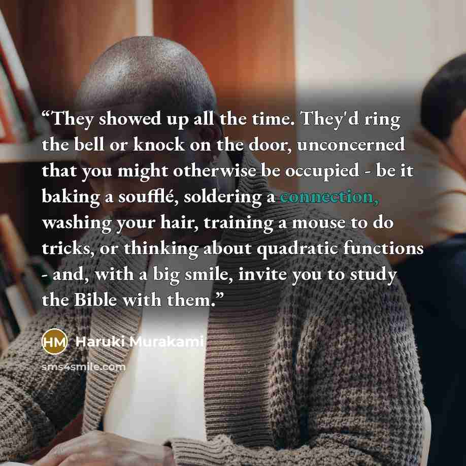 “They showed up all the time. They'd ring the bell or knock on the door, unconcerned that you might otherwise be occupied - be it baking a soufflé, soldering a connection, washing your hair, training a mouse to do tricks, or thinking about quadratic functions - and, with a big smile, invite you to…” quote by Haruki Murakami