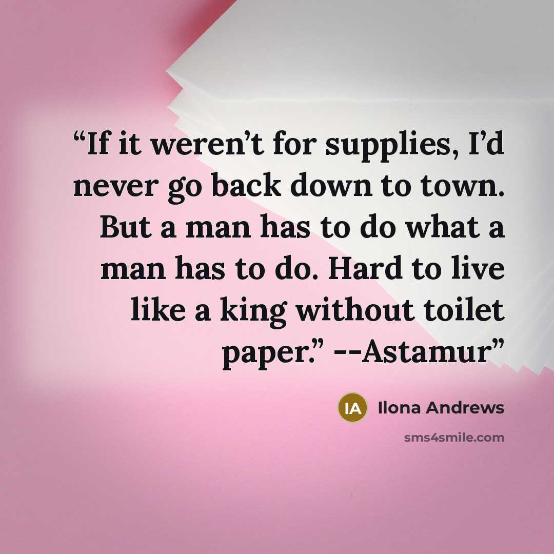 “If it weren’t for supplies, I’d never go back down to town. But a man has to do what a man has to do. Hard to live like a king without toilet paper.” --Astamur” quote by Ilona Andrews