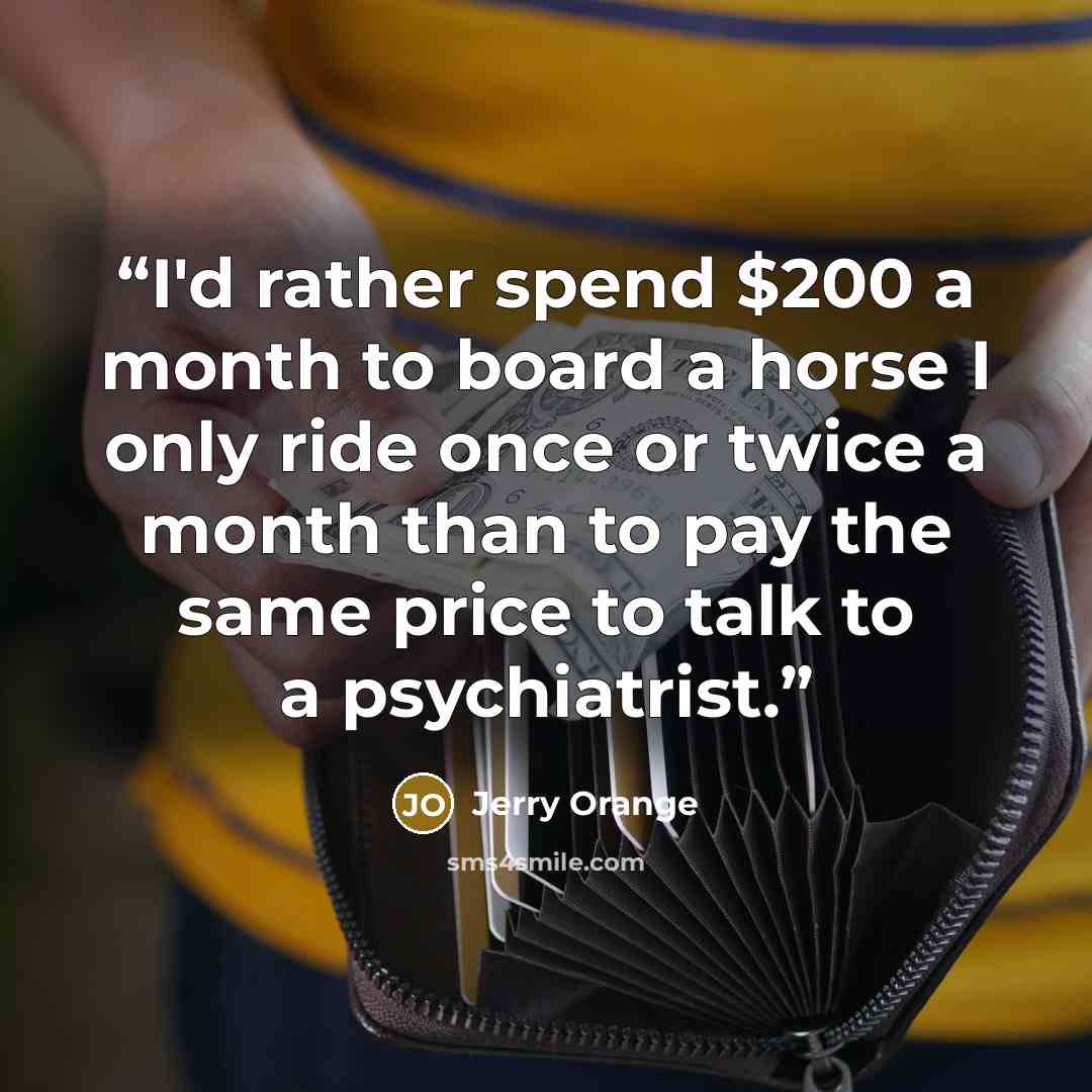 “I'd rather spend $200 a month to board a horse I only ride once or twice a month than to pay the same price to talk to a psychiatrist.” quote by Jerry Orange