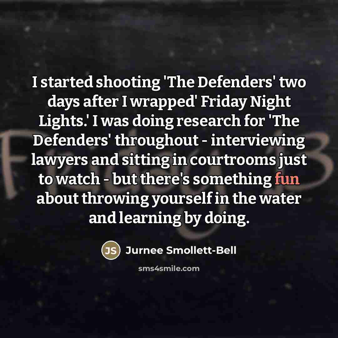 “I started shooting 'The Defenders' two days after I wrapped' Friday Night Lights.' I was doing research for 'The Defenders' throughout - interviewing lawyers and sitting in courtrooms just to watch - but there's something fun about throwing yourself in the water and learning by doing.” quote by Jurnee Smollett-Bell