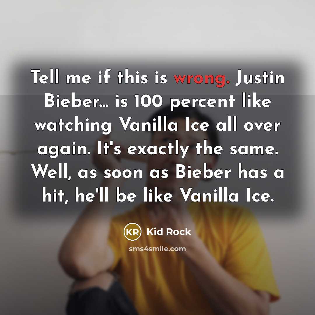 “Tell me if this is wrong. Justin Bieber... is 100 percent like watching Vanilla Ice all over again. It's exactly the same. Well, as soon as Bieber has a hit, he'll be like Vanilla Ice.” quote by Kid Rock