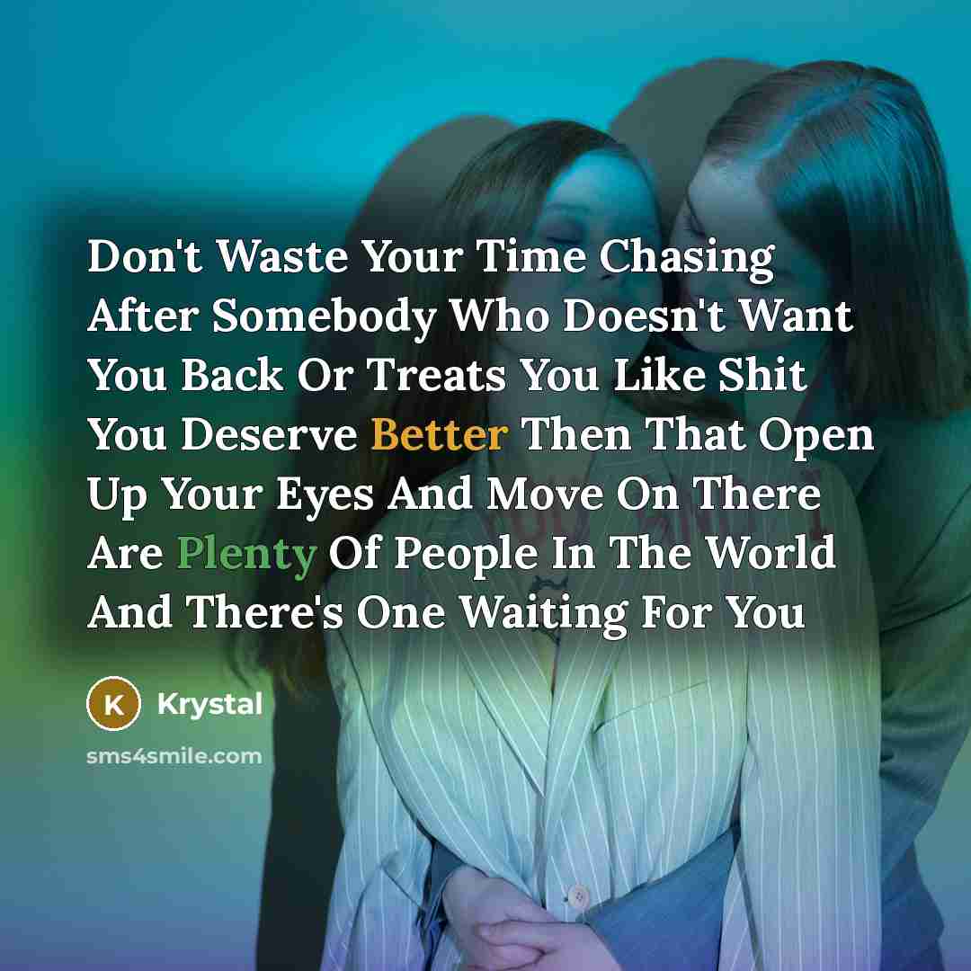 “Don't Waste Your Time Chasing After Somebody Who Doesn't Want You Back Or Treats You Like Shit You Deserve Better Then That Open Up Your Eyes And Move On There Are Plenty Of People In The World And There's One Waiting For You” quote by Krystal