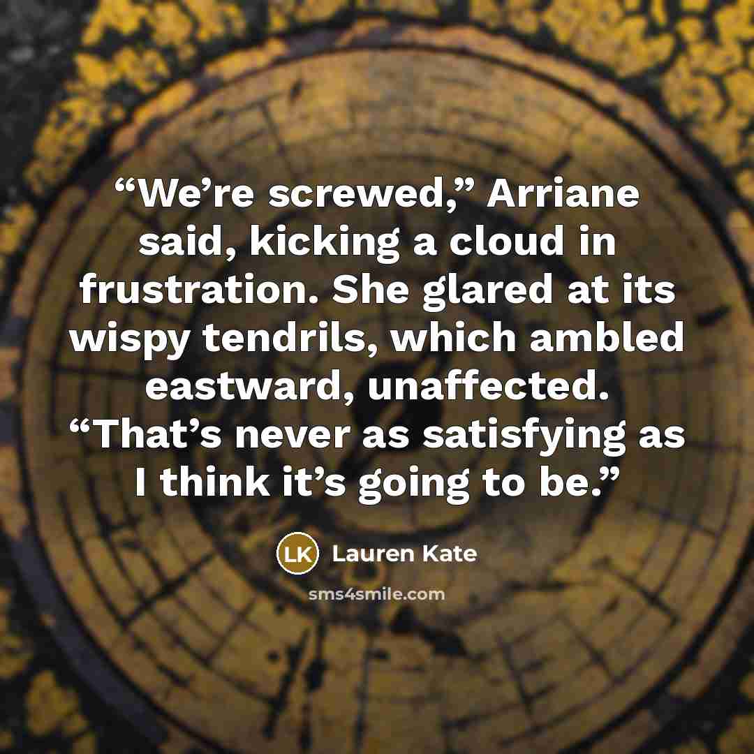 “We’re screwed,” Arriane said, kicking a cloud in frustration. She glared at its wispy tendrils, which ambled eastward, unaffected. “That’s never as satisfying as I think it’s going to be.” quote by Lauren Kate